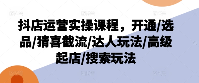 抖店运营实操课程，开通/选品/猜喜截流/达人玩法/高级起店/搜索玩法-阳知网创资源库