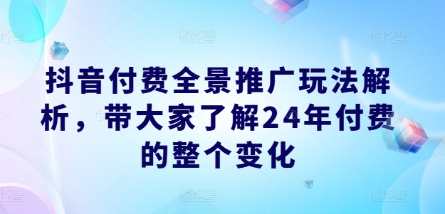 抖音付费全景推广玩法解析,带大家了解24年付费的整个变化-阳知网创资源库