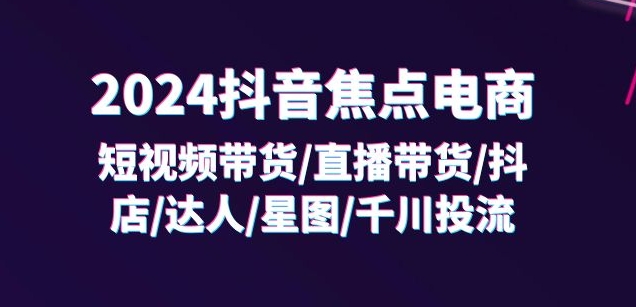 2024抖音焦点电商：短视频带货/直播带货/抖店/达人/星图/千川投流/32节课-阳知网创资源库