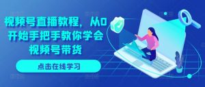 视频号直播教程,从0开始手把手教你学会视频号带货-阳知网创资源库