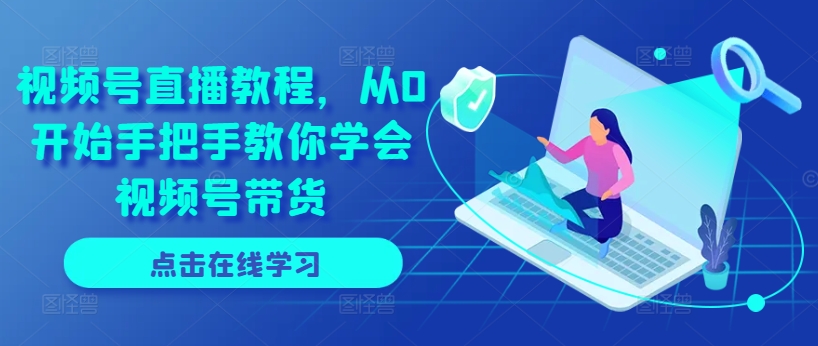 视频号直播教程，从0开始手把手教你学会视频号带货-阳知网创资源库