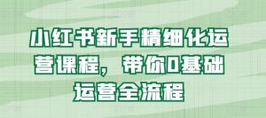 小红书新手精细化运营课程，带你0基础运营全流程-阳知网创资源库