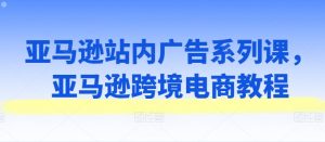 亚马逊站内广告系列课,亚马逊跨境电商教程-阳知网创资源库