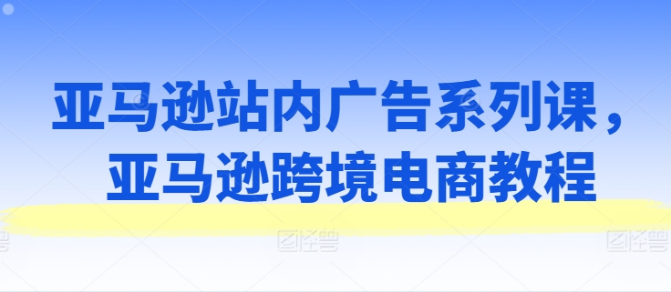 亚马逊站内广告系列课,亚马逊跨境电商教程-阳知网创资源库