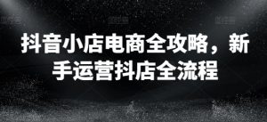 抖音小店电商全攻略,新手运营抖店全流程-阳知网创资源库