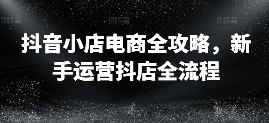 抖音小店电商全攻略,新手运营抖店全流程-阳知网创资源库