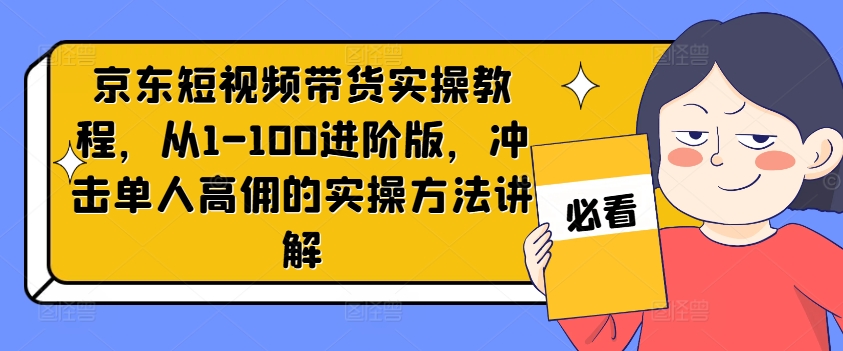 京东短视频带货实操教程,从1-100进阶版,冲击单人高佣的实操方法讲解-阳知网创资源库
