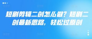 短剧剪辑二创怎么做?短剧二创最新思路,轻松过原创-阳知网创资源库