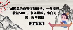 ai国风治愈赛道新玩法，一条视频收益500+，条条爆款，小白可做，简单快捷-阳知网创资源库
