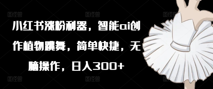小红书涨粉利器,智能ai创作植物跳舞,简单快捷,无脑操作,日入300+-阳知网创资源库