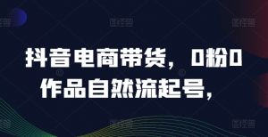 抖音电商带货，0粉0作品自然流起号，热销20多万人的抖音课程的经验分享-阳知网创资源库