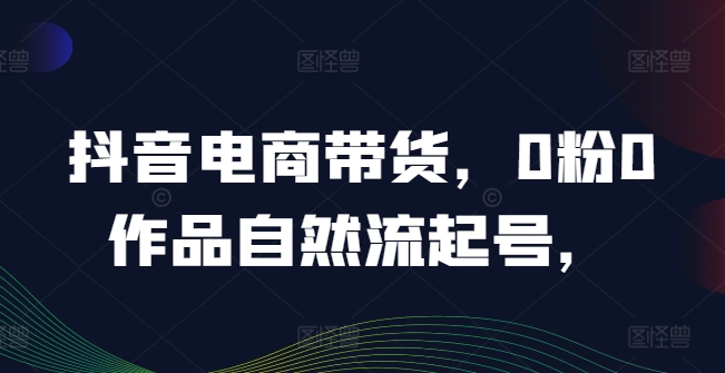 抖音电商带货，0粉0作品自然流起号，热销20多万人的抖音课程的经验分享-阳知网创资源库
