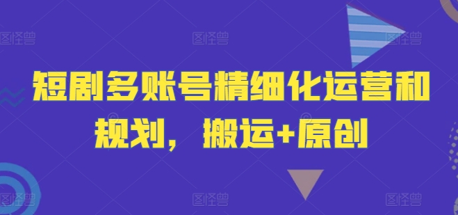 短剧多账号精细化运营和规划,搬运+原创-阳知网创资源库