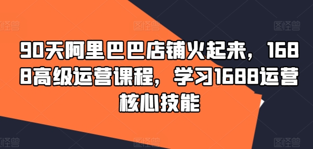 90天阿里巴巴店铺火起来,1688高级运营课程,学习1688运营核心技能-阳知网创资源库