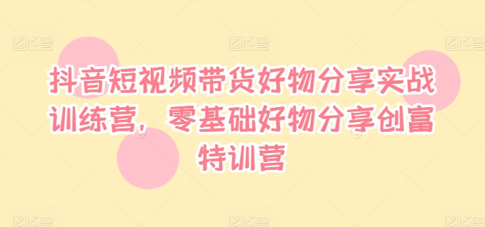 抖音短视频带货好物分享实战训练营,零基础好物分享创富特训营-阳知网创资源库