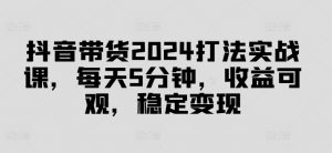 抖音带货2024打法实战课,每天5分钟,收益可观,稳定变现【揭秘】-阳知网创资源库