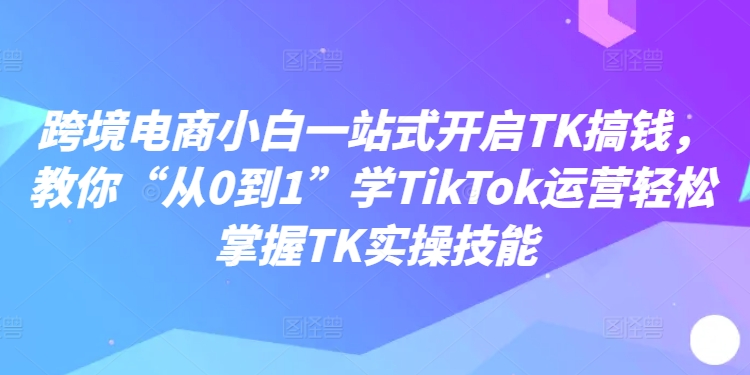 跨境电商小白一站式开启TK搞钱,教你“从0到1”学TikTok运营轻松掌握TK实操技能-阳知网创资源库