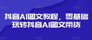 抖音AI图文教程,零基础玩转抖音AI图文带货-阳知网创资源库