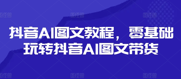 抖音AI图文教程,零基础玩转抖音AI图文带货-阳知网创资源库