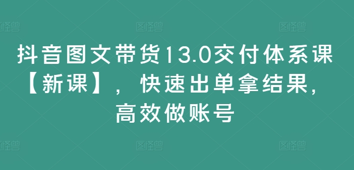 抖音图文带货13.0交付体系课【新课】,快速出单拿结果,高效做账号-阳知网创资源库