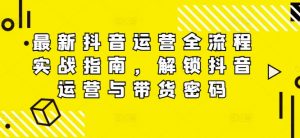 最新抖音运营全流程实战指南，解锁抖音运营与带货密码-阳知网创资源库
