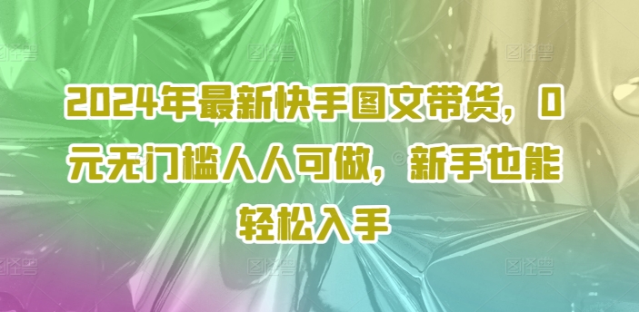 2024年最新快手图文带货,0元无门槛人人可做,新手也能轻松入手-阳知网创资源库