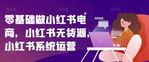 零基础做小红书电商,小红书无货源,小红书系统运营-阳知网创资源库