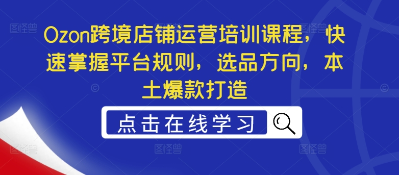 Ozon跨境店铺运营培训课程,快速掌握平台规则,选品方向,本土爆款打造-阳知网创资源库