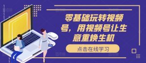 零基础玩转视频号,用视频号让生意重焕生机-阳知网创资源库