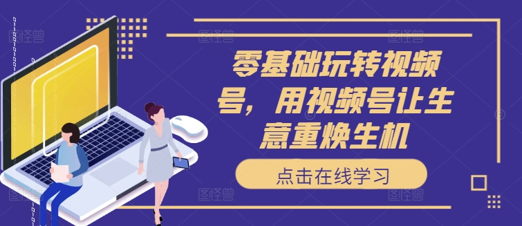 零基础玩转视频号,用视频号让生意重焕生机-阳知网创资源库