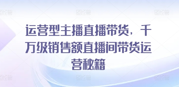 运营型主播直播带货,千万级销售额直播间带货运营秘籍-阳知网创资源库