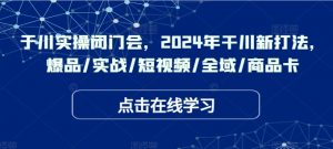 千川实操闭门会,2024年干川新打法,爆品/实战/短视频/全域/商品卡-阳知网创资源库