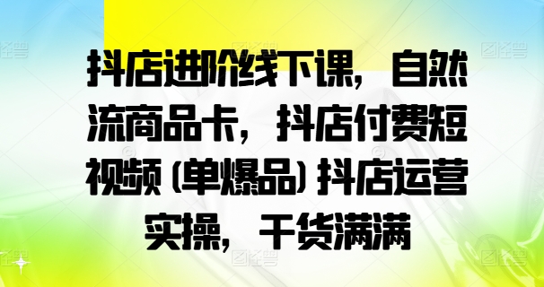 抖店进阶线下课,自然流商品卡,抖店付费短视频(单爆品)抖店运营实操,干货满满-阳知网创资源库