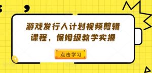 游戏发行人计划视频剪辑课程,保姆级教学实操-阳知网创资源库