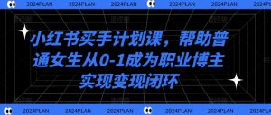 小红书买手计划课,帮助普通女生从0-1成为职业博主实现变现闭环-阳知网创资源库