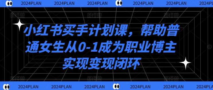 小红书买手计划课,帮助普通女生从0-1成为职业博主实现变现闭环-阳知网创资源库
