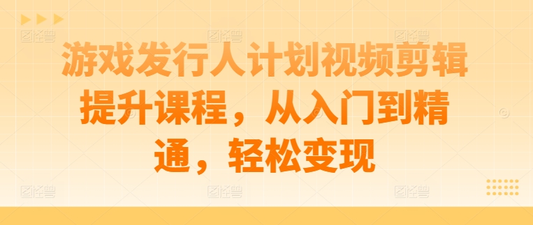 游戏发行人计划视频剪辑提升课程,从入门到精通,轻松变现-阳知网创资源库