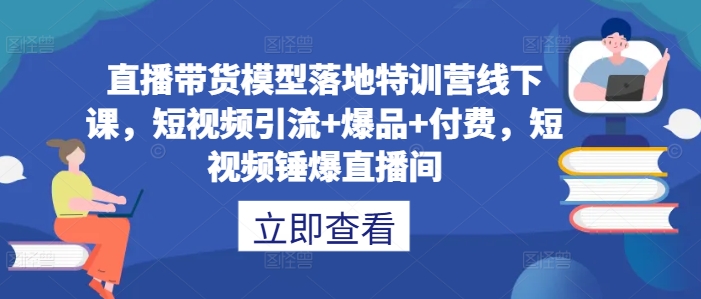 直播带货模型落地特训营线下课,短视频引流+爆品+付费,短视频锤爆直播间-阳知网创资源库