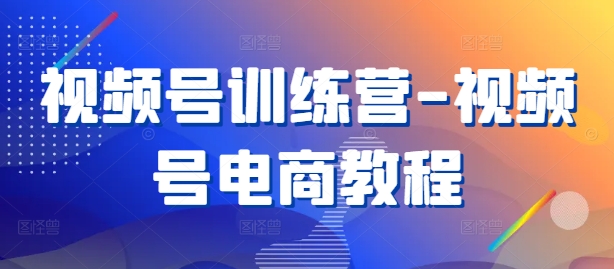 视频号训练营-视频号电商教程-阳知网创资源库