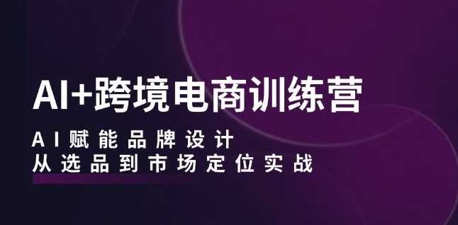 AI+跨境电商训练营:AI赋能品牌设计,从选品到市场定位实战-阳知网创资源库