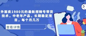 外面卖1980元的最新视频号带货技术，中老年产品，长期稳定项目，每个月几万-阳知网创资源库