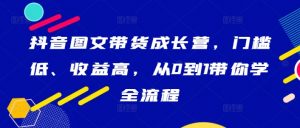 抖音图文带货成长营，门槛低、收益高，从0到1带你学全流程-阳知网创资源库