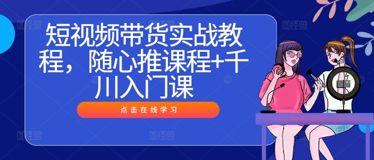 短视频带货实战教程,随心推课程+千川入门课-阳知网创资源库