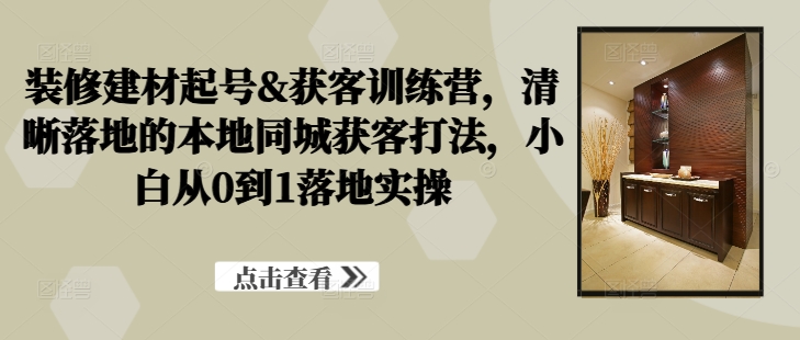 装修建材起号&获客训练营,清晰落地的本地同城获客打法,小白从0到1落地实操-阳知网创资源库