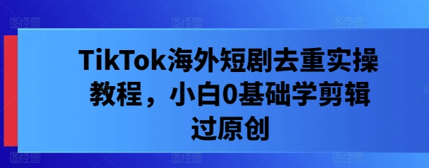 TikTok海外短剧去重实操教程,小白0基础学剪辑过原创-阳知网创资源库