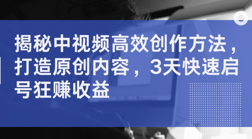 揭秘中视频高效创作方法，打造原创内容，3天快速启号狂赚收益-阳知网创资源库