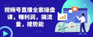 视频号直播全案操盘课，赚利润，搞流量，提势能-阳知网创资源库