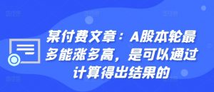 某付费文章:A股本轮最多能涨多高,是可以通过计算得出结果的-阳知网创资源库