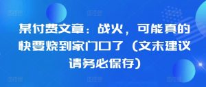 某付费文章:战火,可能真的快要烧到家门口了 (文末建议请务必保存)-阳知网创资源库