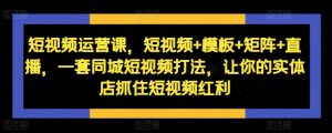 短视频运营课，短视频+模板+矩阵+直播，一套同城短视频打法，让你的实体店抓住短视频红利-阳知网创资源库